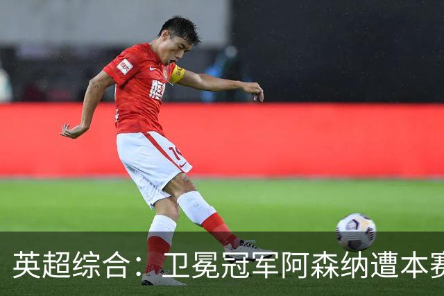 英超综合：卫冕冠军阿森纳遭本赛季联赛首败