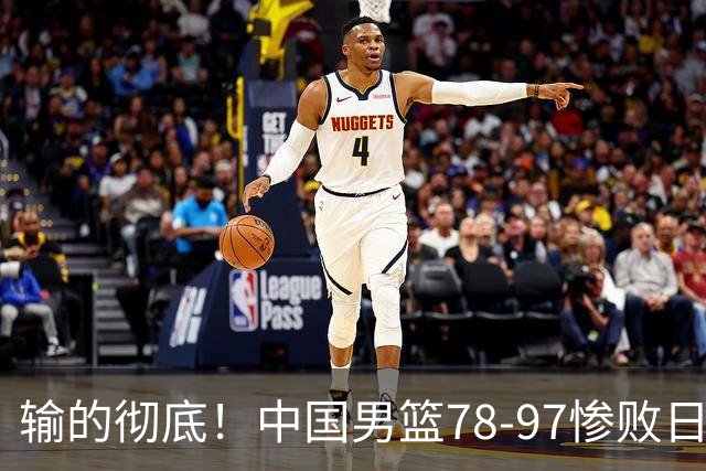 输的彻底！中国男篮78-97惨败日本，无缘决赛！外线崩盘+篮板被爆
